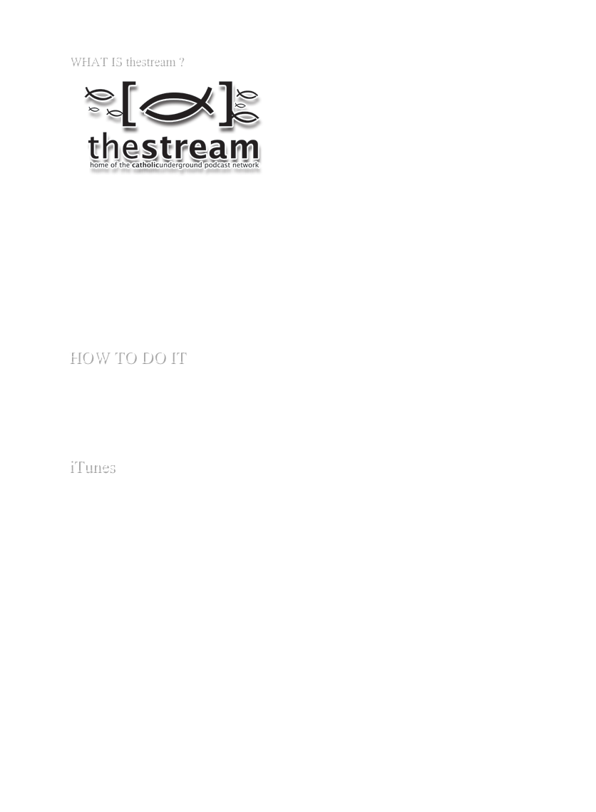 
WHAT IS thestream ?
￼
So, isn’t a stream of audio….old school?

Maybe, but we don’t think so!  While On-Demand is certainly useful for the Catholic on the go, sometimes we just want to flip a switch and find good content and then turn it off when we’re done working or vegitating.  That’s where thestream comes in: it’s a streaming audio feed of some of the best in Catholic audio!  Also, we’ve got the capability to go live, offer exclusive programming, and maybe even give you a few surprises!

For a list of some of the programming you can find on thestream, go here.

HOW TO DO IT
thestream is a shoutcast feed, so you can receive it in many different audio clients, including WinAmp, iTunes, and Windows Media Player.

Depending on which client you have, you’ll have to do a few different things.  So, here are your options:

iTunes

iTunes » Advanced » Open Stream... Step 1. Mouse over to Advanced » Open Stream…

Step 2. type in http://catholicunderground.com/listen.pls into the Open Stream dialogue box.





Step 3. unplug your ears, plug in your headphones, and listen to thestream!

WinAmp

Step 1. see below

Windows Media Player (shudder)

Step 1. Buy a Mac
Step 2. mms://www.catholicunderground.com/listen.pls goes into Windows Media Player.  Should work.
